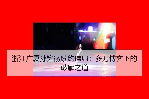 浙江广厦孙铭徽续约僵局：多方博弈下的破解之道