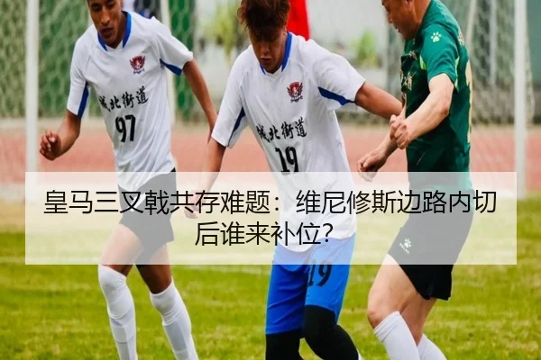 皇马三叉戟共存难题：维尼修斯边路内切后谁来补位？