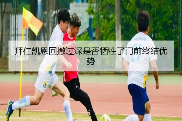 拜仁凯恩回撤过深是否牺牲了门前终结优势